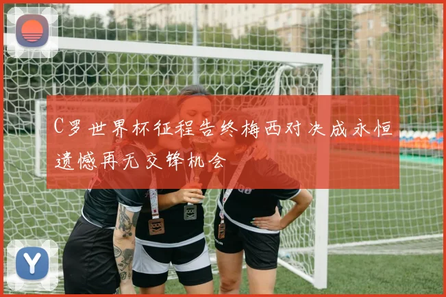 C罗世界杯征程告终梅西对决成永恒遗憾再无交锋机会