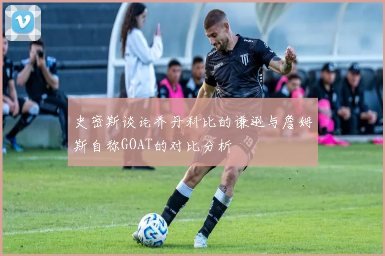 史密斯谈论乔丹科比的谦逊与詹姆斯自称GOAT的对比分析