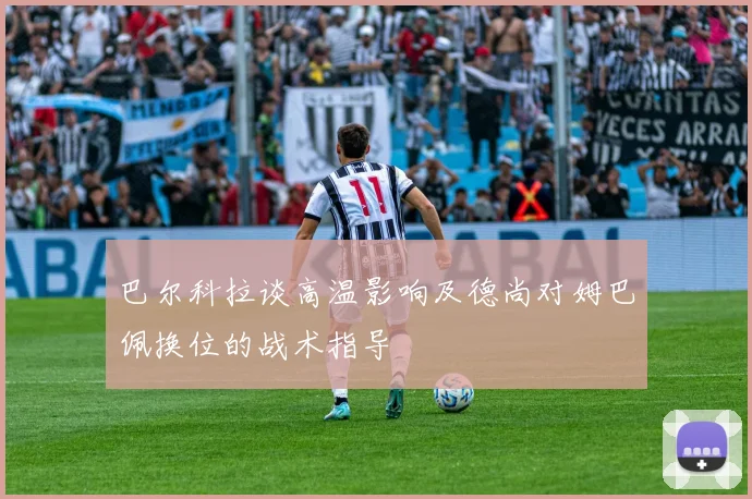 巴尔科拉谈高温影响及德尚对姆巴佩换位的战术指导