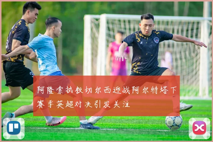 阿隆索执教切尔西迎战阿尔特塔下赛季英超对决引发关注
