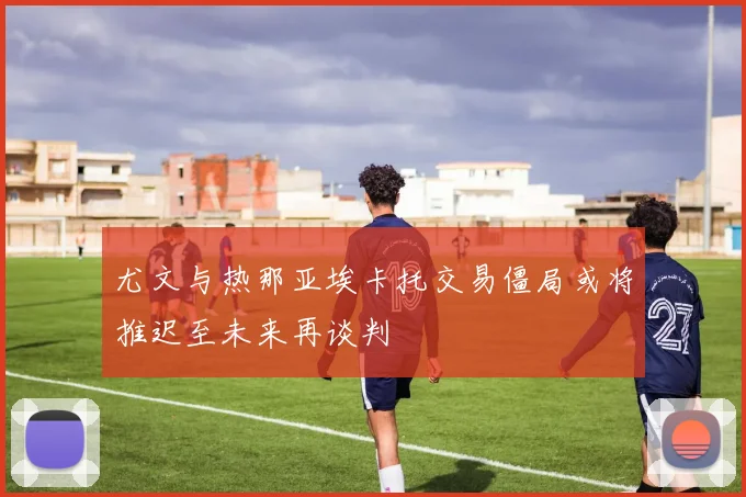 尤文与热那亚埃卡托交易僵局或将推迟至未来再谈判