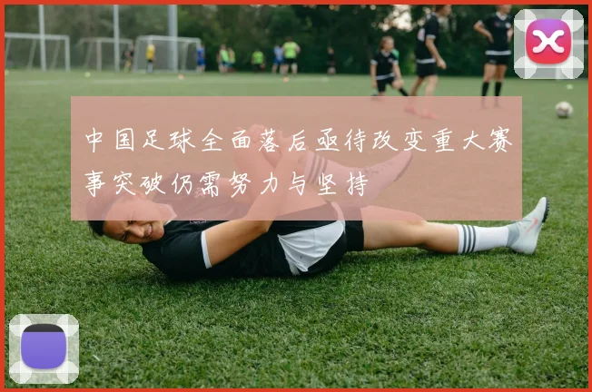 中国足球全面落后亟待改变重大赛事突破仍需努力与坚持