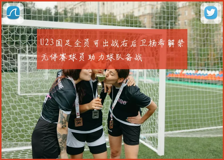 U23国足全员可出战右后卫杨希解禁无停赛球员助力球队备战