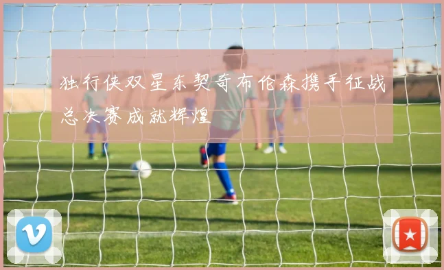 独行侠双星东契奇布伦森携手征战总决赛成就辉煌