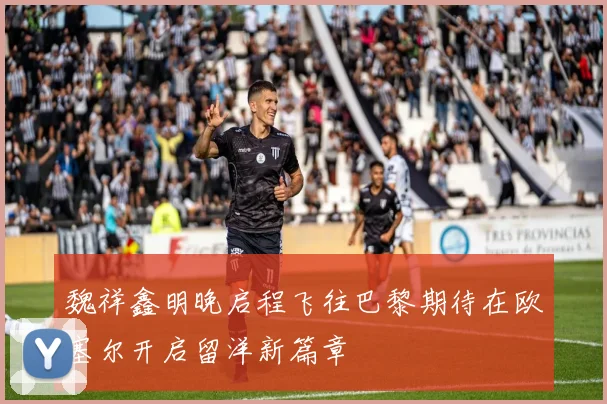 魏祥鑫明晚启程飞往巴黎期待在欧塞尔开启留洋新篇章