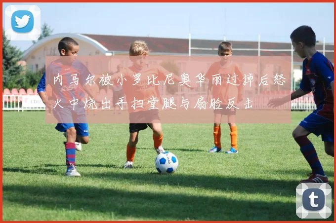内马尔被小罗比尼奥华丽过掉后怒火中烧出手扫堂腿与扇脸反击