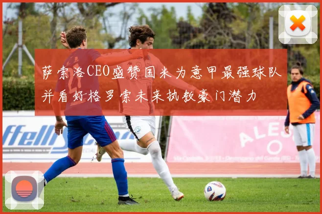 萨索洛CEO盛赞国米为意甲最强球队并看好格罗索未来执教豪门潜力