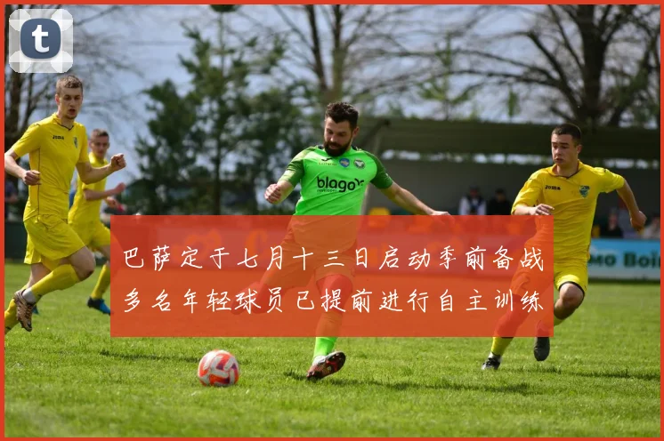 巴萨定于七月十三日启动季前备战多名年轻球员已提前进行自主训练