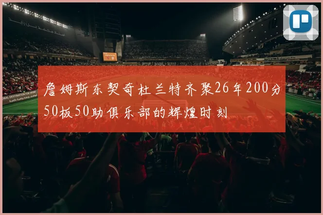 詹姆斯东契奇杜兰特齐聚26年200分50板50助俱乐部的辉煌时刻