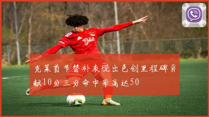 克莱首节替补表现出色创里程碑贡献10分三分命中率高达50