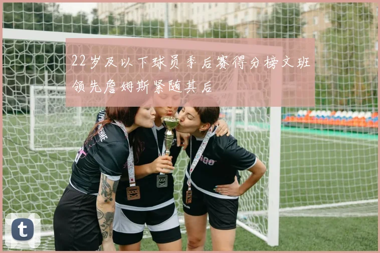22岁及以下球员季后赛得分榜文班领先詹姆斯紧随其后