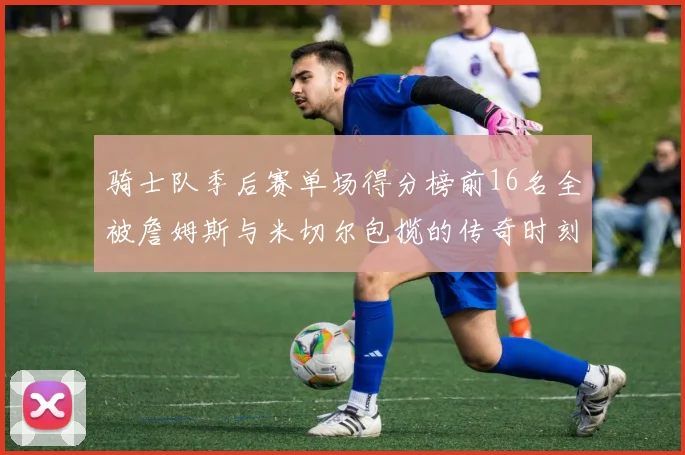 骑士队季后赛单场得分榜前16名全被詹姆斯与米切尔包揽的传奇时刻