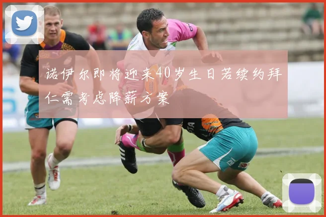 诺伊尔即将迎来40岁生日若续约拜仁需考虑降薪方案