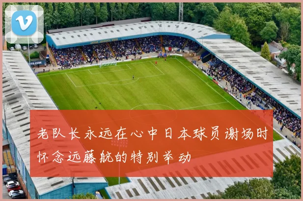 老队长永远在心中日本球员谢场时怀念远藤航的特别举动