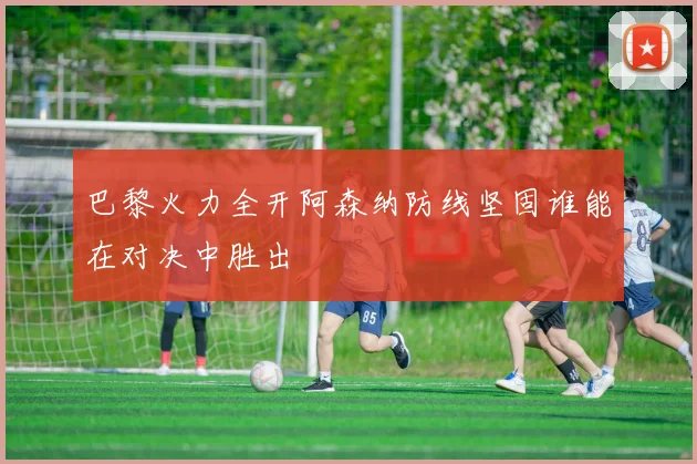 巴黎火力全开阿森纳防线坚固谁能在对决中胜出
