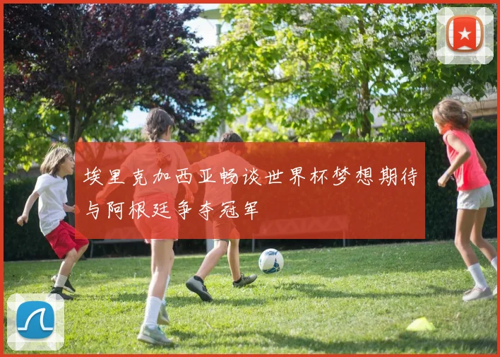 埃里克加西亚畅谈世界杯梦想期待与阿根廷争夺冠军