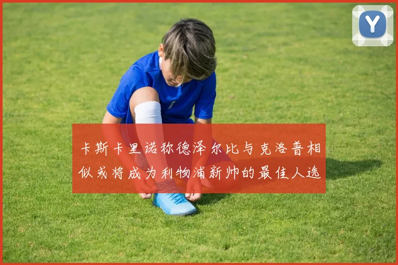 卡斯卡里诺称德泽尔比与克洛普相似或将成为利物浦新帅的最佳人选