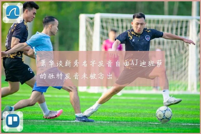 萧华谈新秀名字发音自由AJ迪班萨的独特发音未被念出