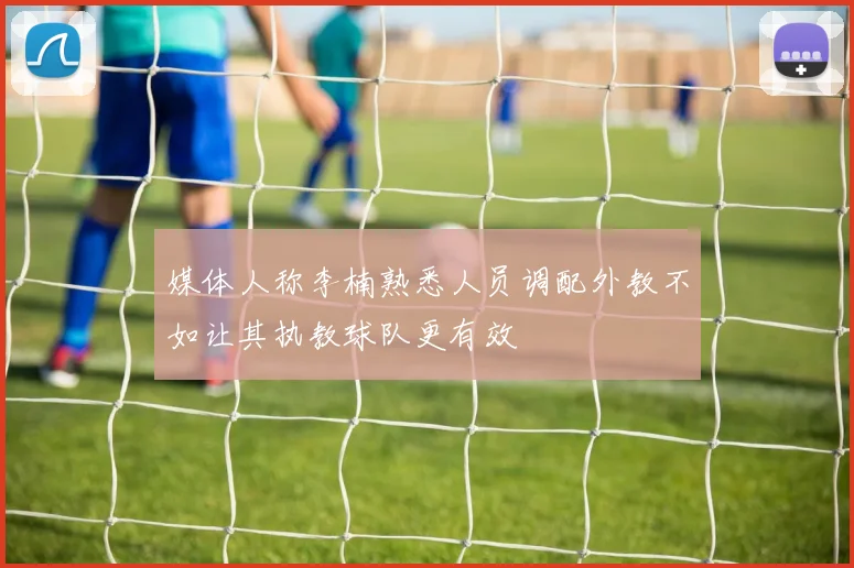 媒体人称李楠熟悉人员调配外教不如让其执教球队更有效